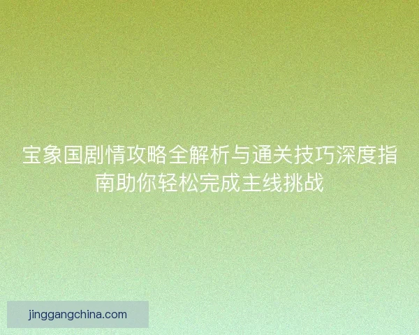 宝象国剧情攻略全解析与通关技巧深度指南助你轻松完成主线挑战