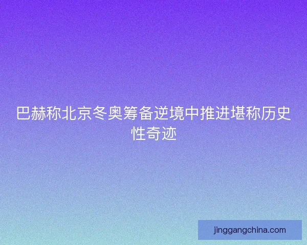 巴赫称北京冬奥筹备逆境中推进堪称历史性奇迹