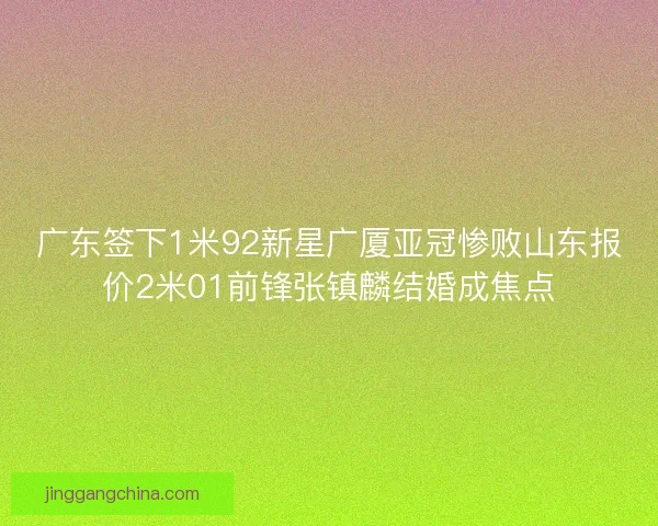 广东签下1米92新星广厦亚冠惨败山东报价2米01前锋张镇麟结婚成焦点